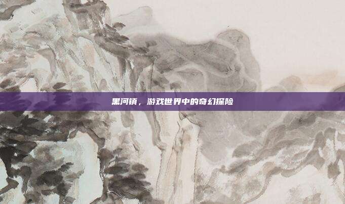 黑河镇,游戏世界中的奇幻探险
