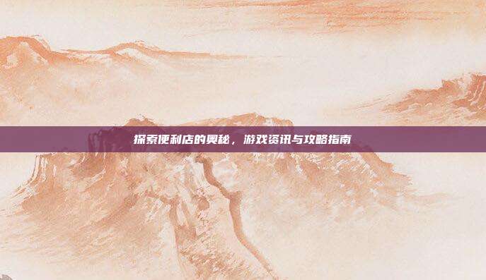 探索便利店的奥秘，游戏资讯与攻略指南