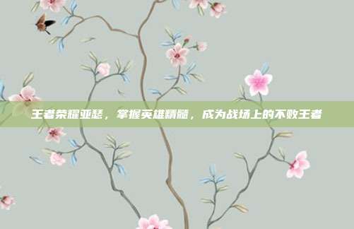 王者荣耀亚瑟，掌握英雄精髓，成为战场上的不败王者