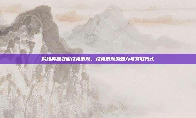 揭秘英雄联盟终极皮肤，终极皮肤的魅力与获取方式