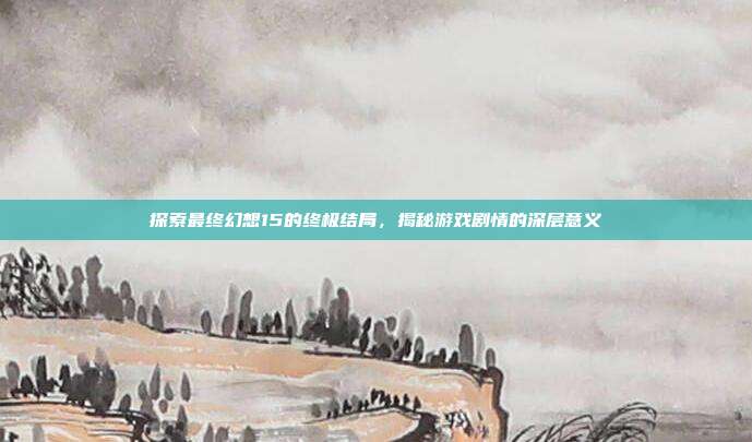 探索最终幻想15的终极结局,揭秘游戏剧情的深层意义