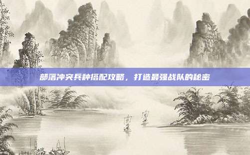 部落冲突兵种搭配攻略，打造最强战队的秘密