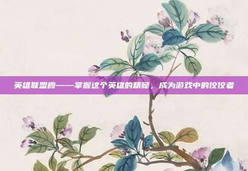 英雄联盟霞——掌握这个英雄的精髓，成为游戏中的佼佼者