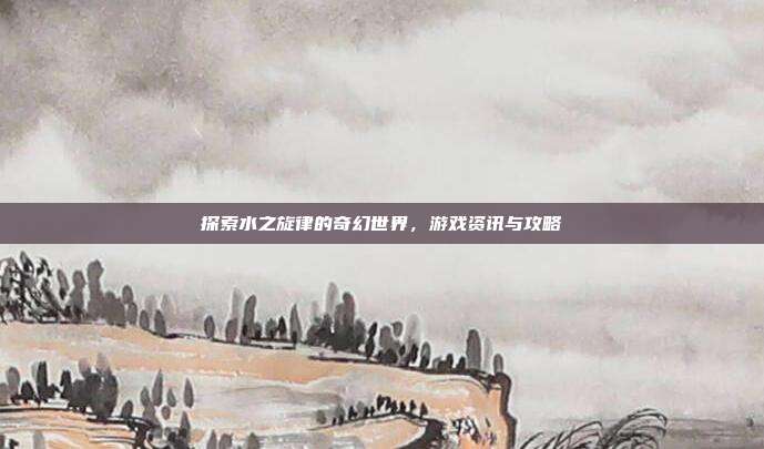 探索水之旋律的奇幻世界，游戏资讯与攻略