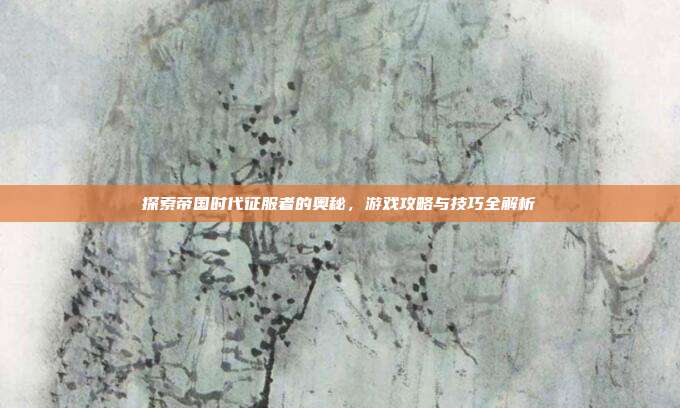 探索帝国时代征服者的奥秘，游戏攻略与技巧全解析