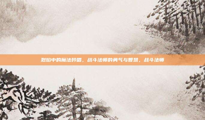 烈焰中的魔法吟唱，战斗法师的勇气与智慧，战斗法师