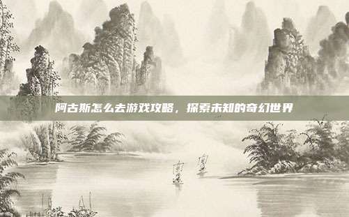 阿古斯怎么去游戏攻略，探索未知的奇幻世界