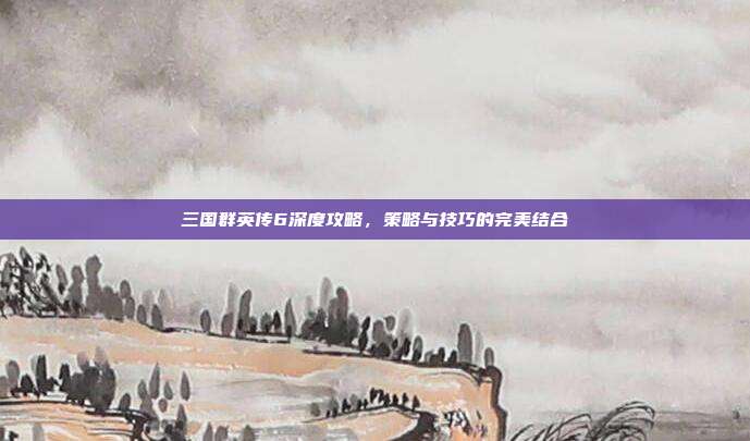 三国群英传6深度攻略，策略与技巧的完美结合