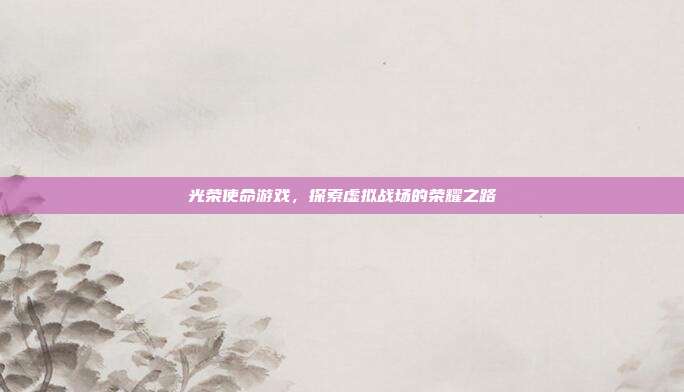 光荣使命游戏,探索虚拟战场的荣耀之路