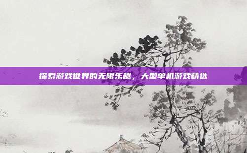 探索游戏世界的无限乐趣,大型单机游戏精选