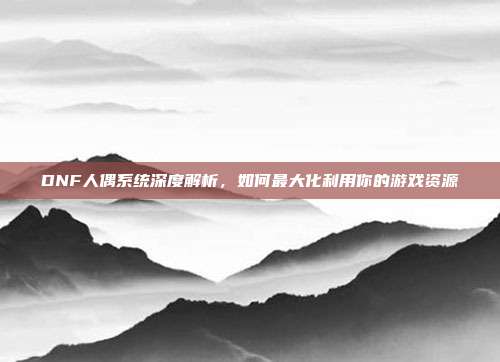DNF人偶系统深度解析，如何最大化利用你的游戏资源