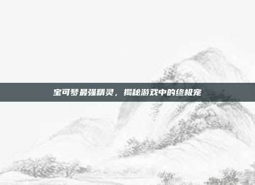 宝可梦最强精灵，揭秘游戏中的终极宠