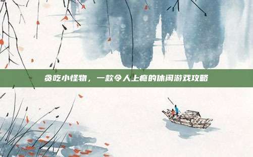 贪吃小怪物,一款令人上瘾的休闲游戏攻略