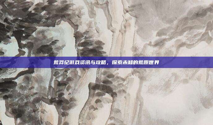 荒莽纪游戏资讯与攻略,探索未知的荒原世界