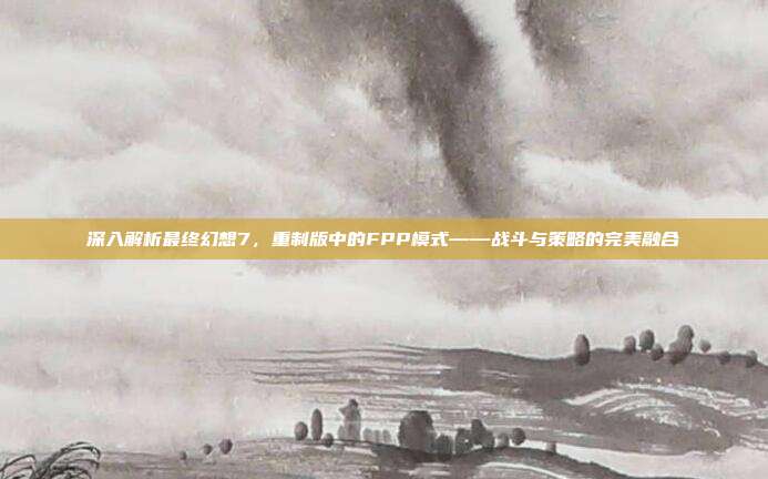 深入解析最终幻想7，重制版中的FPP模式——战斗与策略的完美融合