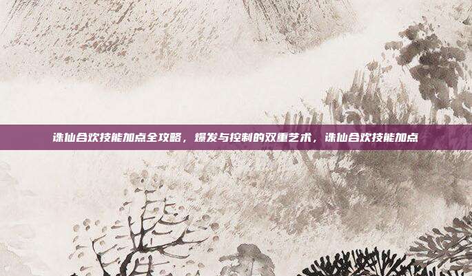 诛仙合欢技能加点全攻略，爆发与控制的双重艺术，诛仙合欢技能加点