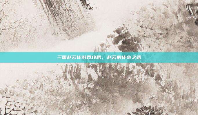三国赵云传游戏攻略,赵云的传奇之路