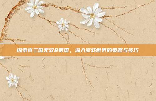 探索真三国无双8帝国，深入游戏世界的策略与技巧