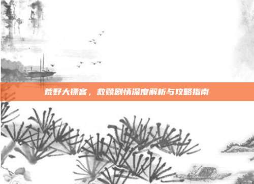 荒野大镖客，救赎剧情深度解析与攻略指南