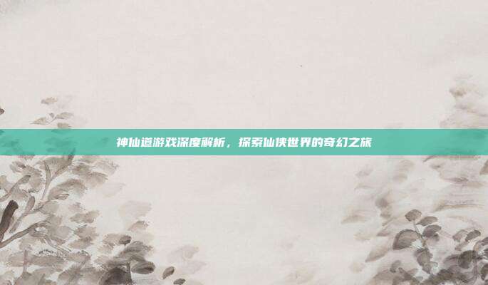 神仙道游戏深度解析，探索仙侠世界的奇幻之旅