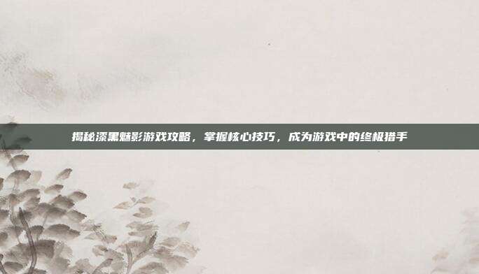 揭秘漆黑魅影游戏攻略，掌握核心技巧，成为游戏中的终极猎手