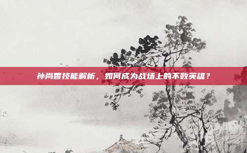 孙尚香技能解析，如何成为战场上的不败英雄？