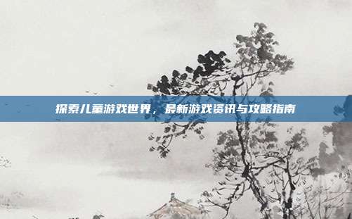 探索儿童游戏世界,最新游戏资讯与攻略指南