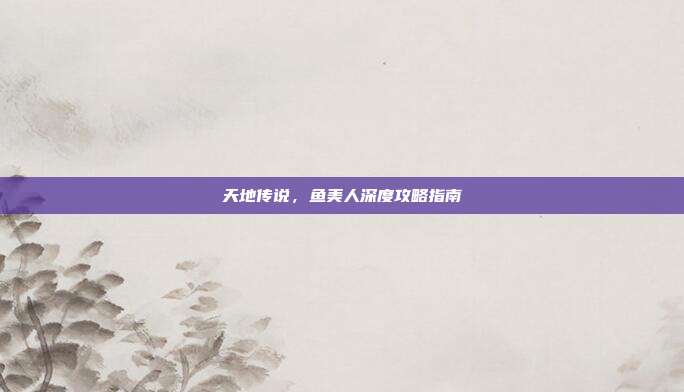 天地传说,鱼美人深度攻略指南