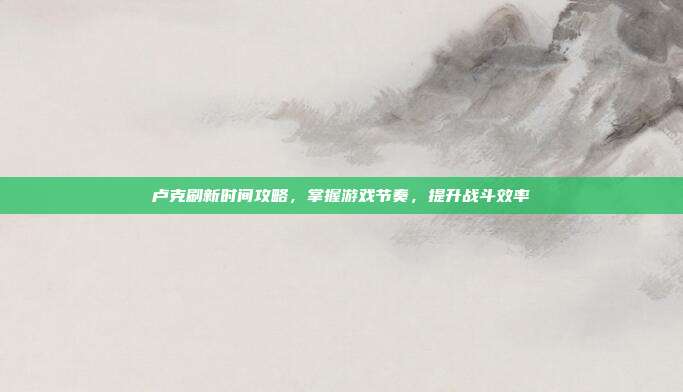 卢克刷新时间攻略,掌握游戏节奏,提升战斗效率
