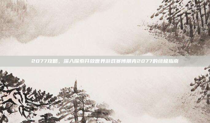 2077攻略,深入探索开放世界游戏赛博朋克2077的终极指南