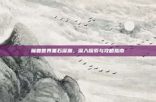 魔兽世界黑石深渊,深入探索与攻略指南