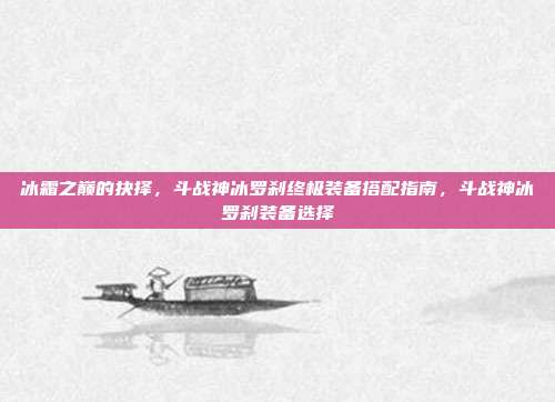 冰霜之巅的抉择，斗战神冰罗刹终极装备搭配指南，斗战神冰罗刹装备选择