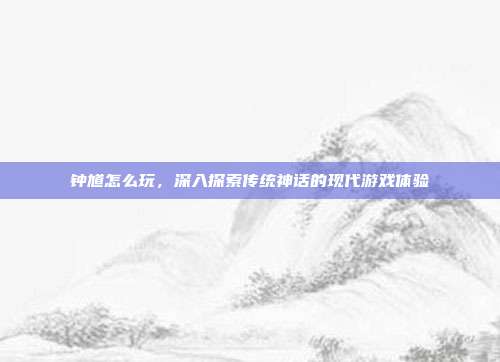 钟馗怎么玩,深入探索传统神话的现代游戏体验