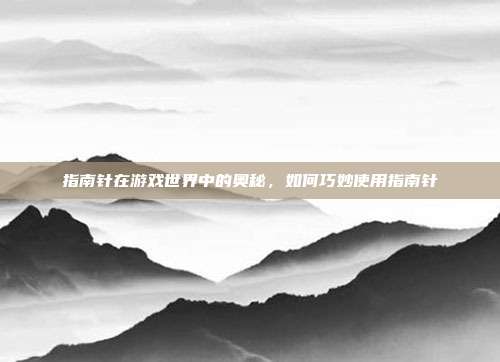 指南针在游戏世界中的奥秘,如何巧妙使用指南针