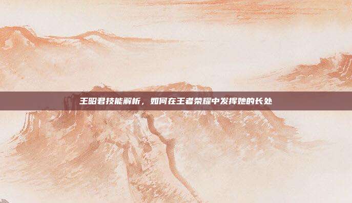 王昭君技能解析，如何在王者荣耀中发挥她的长处