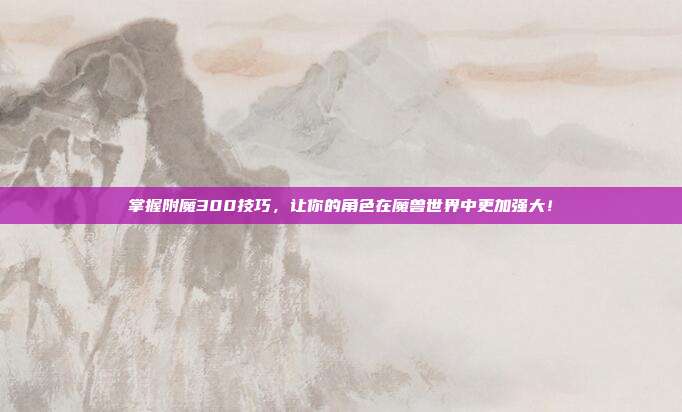 掌握附魔300技巧,让你的角色在魔兽世界中更加强大!