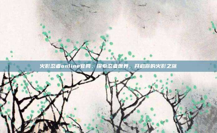 火影忍者online官网,探索忍者世界,开启你的火影之旅