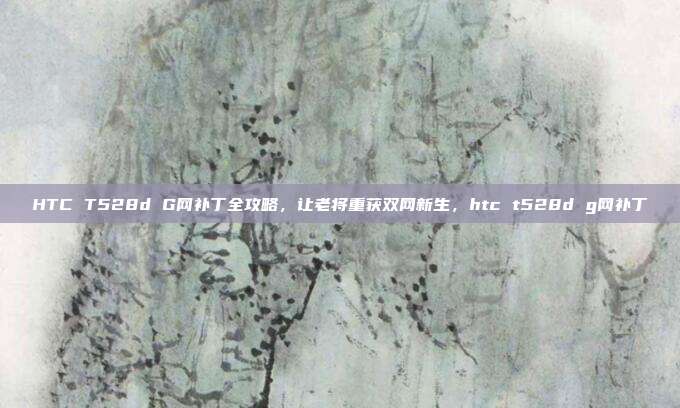 HTC T528d G网补丁全攻略，让老将重获双网新生，htc t528d g网补丁