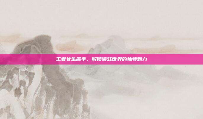 王者女生名字，解锁游戏世界的独特魅力