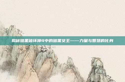 揭秘暗黑破坏神4中的暗黑女王——力量与智慧的化身