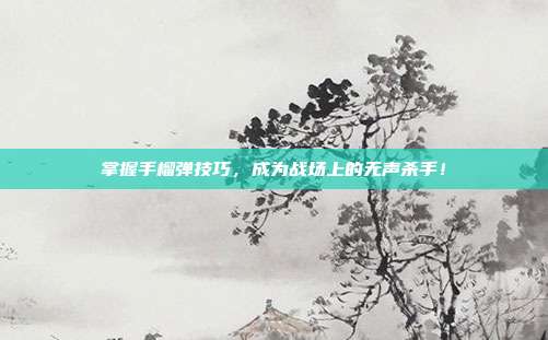 掌握手榴弹技巧，成为战场上的无声杀手！