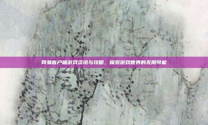 网易客户端游戏资讯与攻略,探索游戏世界的无限可能