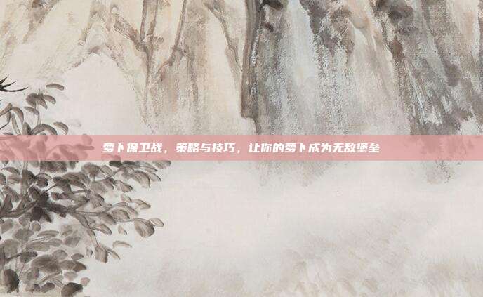 萝卜保卫战,策略与技巧,让你的萝卜成为无敌堡垒