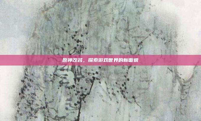 原神改名，探索游戏世界的新面貌