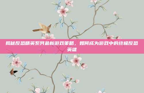 揭秘反恐精英系列最新游戏策略,如何成为游戏中的终极反恐英雄