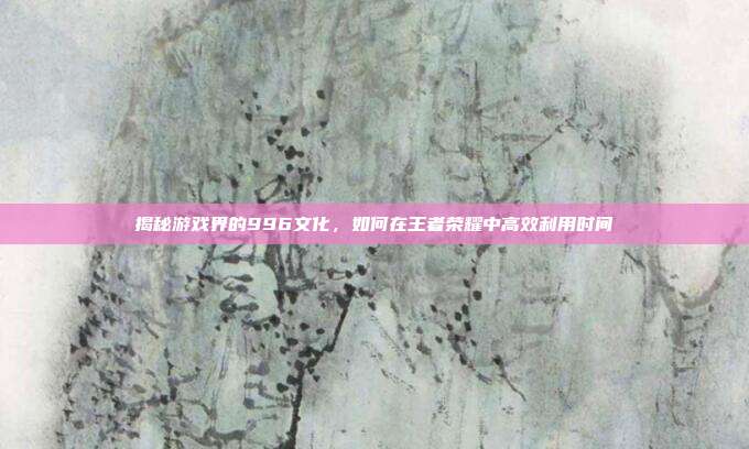 揭秘游戏界的996文化,如何在王者荣耀中高效利用时间