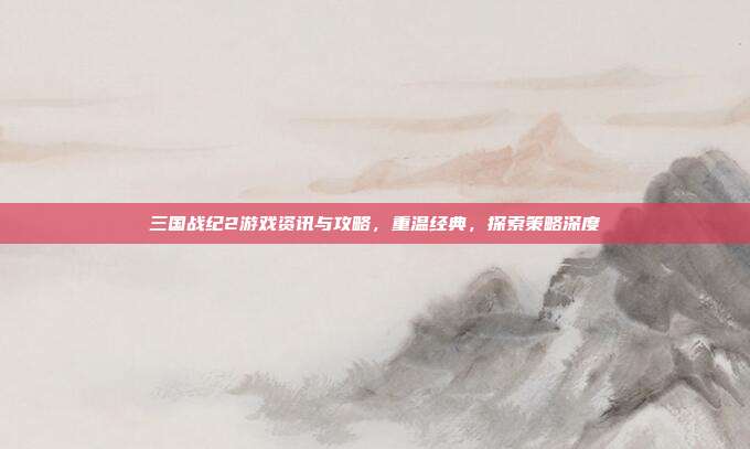 三国战纪2游戏资讯与攻略,重温经典,探索策略深度