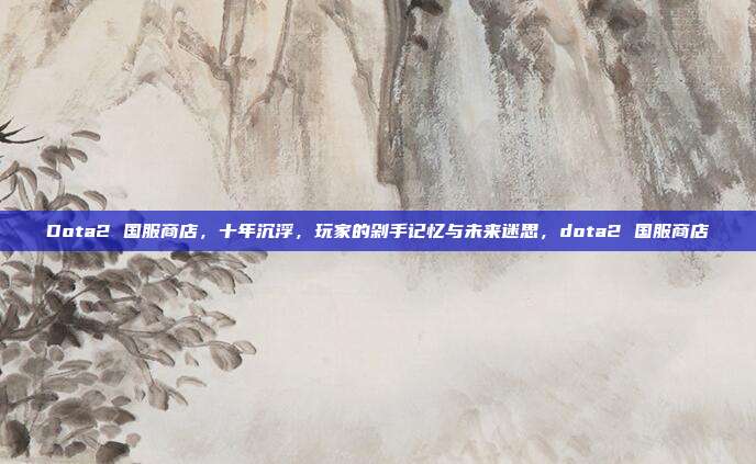 Dota2 国服商店,十年沉浮,玩家的剁手记忆与未来迷思,dota2 国服商店