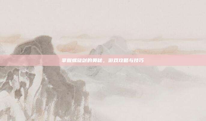 掌握螺旋剑的奥秘,游戏攻略与技巧