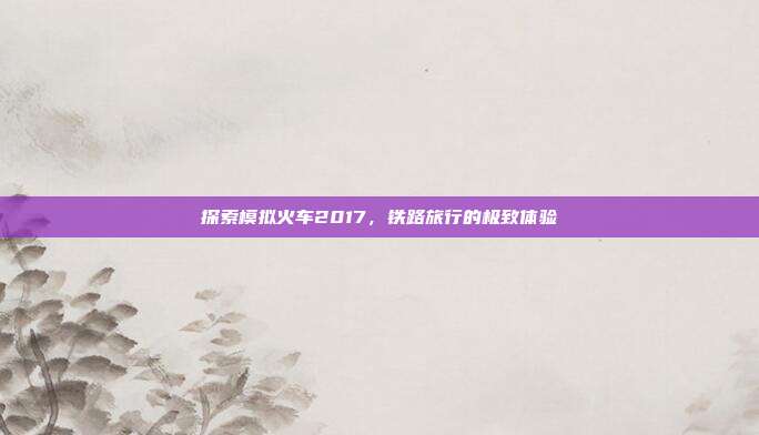 探索模拟火车2017，铁路旅行的极致体验